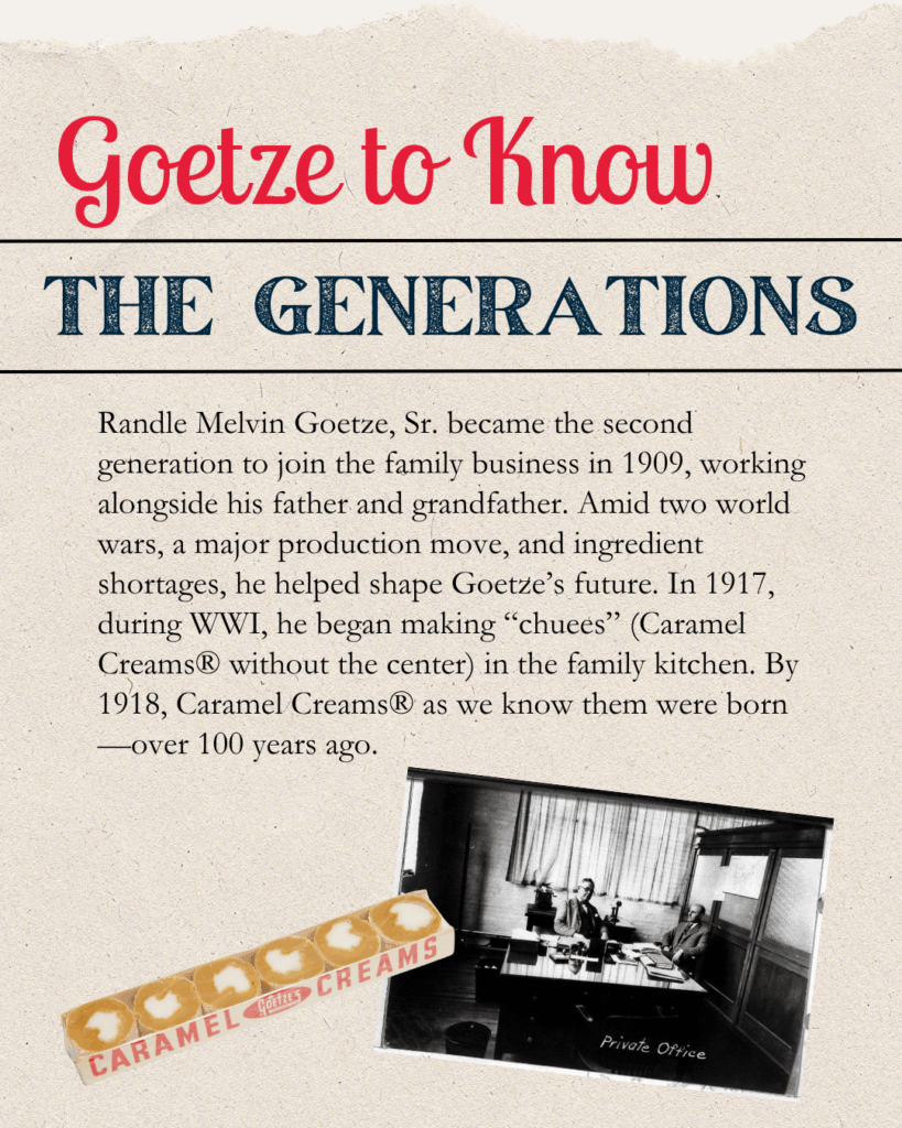 Goetze to Know The Generations Randle Melvin Goetze, Sr. became the second generation to join the family business in 1909, working alongside his father and grandfather. Amid two world wars, a major production move, and ingredient shortages, he helped shape Goetze’s future. In 1917, during WWI, he began making “chuees” (Caramel Creams® without the center) in the family kitchen. By 1918, Caramel Creams® as we know them were born—over 100 years ago.